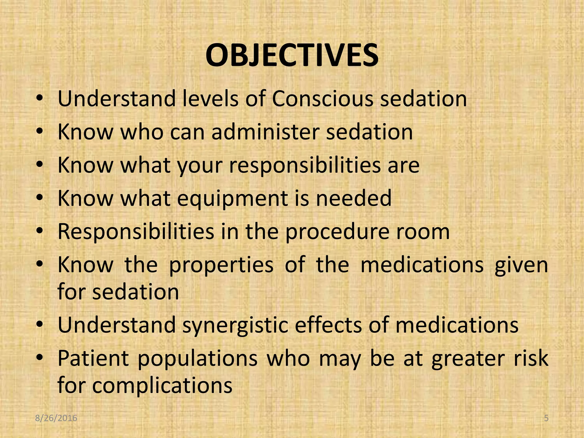 OBJECTIVES
• Understand levels of Conscious sedation
• Know who can administer sedation
• Know what your responsibilities are
• Know what equipment is needed
• Responsibilities in the procedure room
• Know the properties of the medications given
for sedation
• Understand synergistic effects of medications
• Patient populations who may be at greater risk
for complications
8/26/2016 5
 