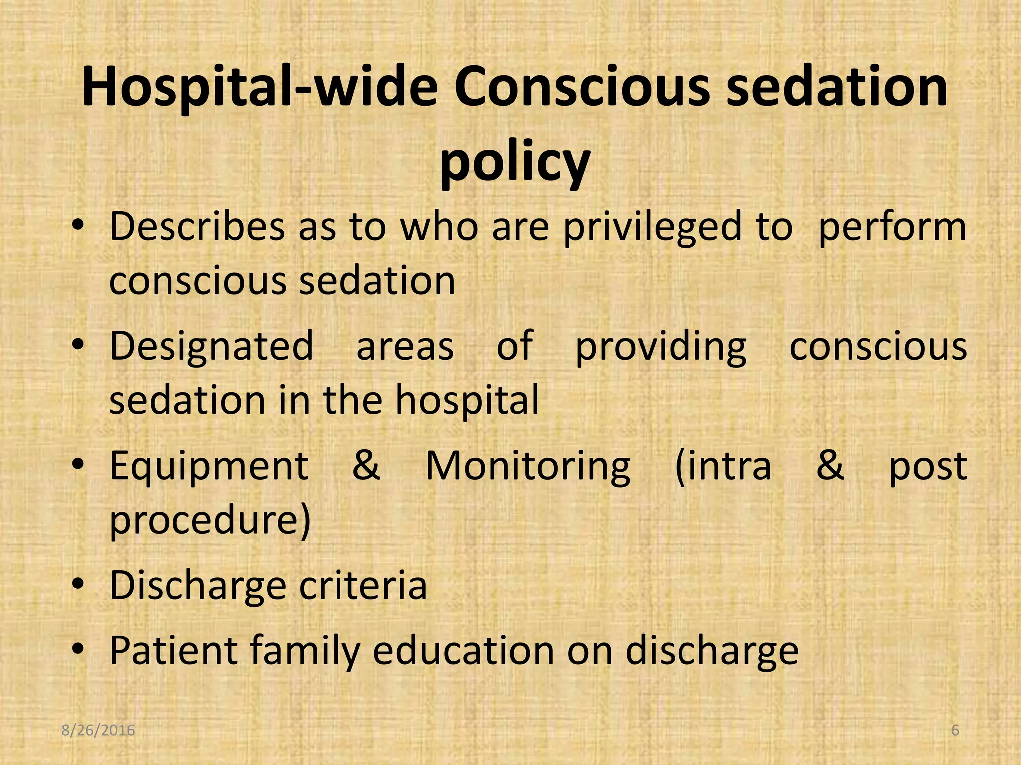 Hospital-wide Conscious sedation
policy
• Describes as to who are privileged to perform
conscious sedation
• Designated areas of providing conscious
sedation in the hospital
• Equipment & Monitoring (intra & post
procedure)
• Discharge criteria
• Patient family education on discharge
8/26/2016 6
 
