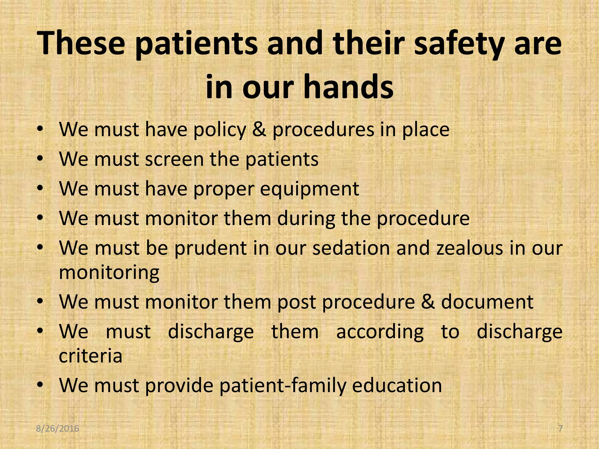 These patients and their safety are
in our hands
• We must have policy & procedures in place
• We must screen the patients
• We must have proper equipment
• We must monitor them during the procedure
• We must be prudent in our sedation and zealous in our
monitoring
• We must monitor them post procedure & document
• We must discharge them according to discharge
criteria
• We must provide patient-family education
8/26/2016 7
 