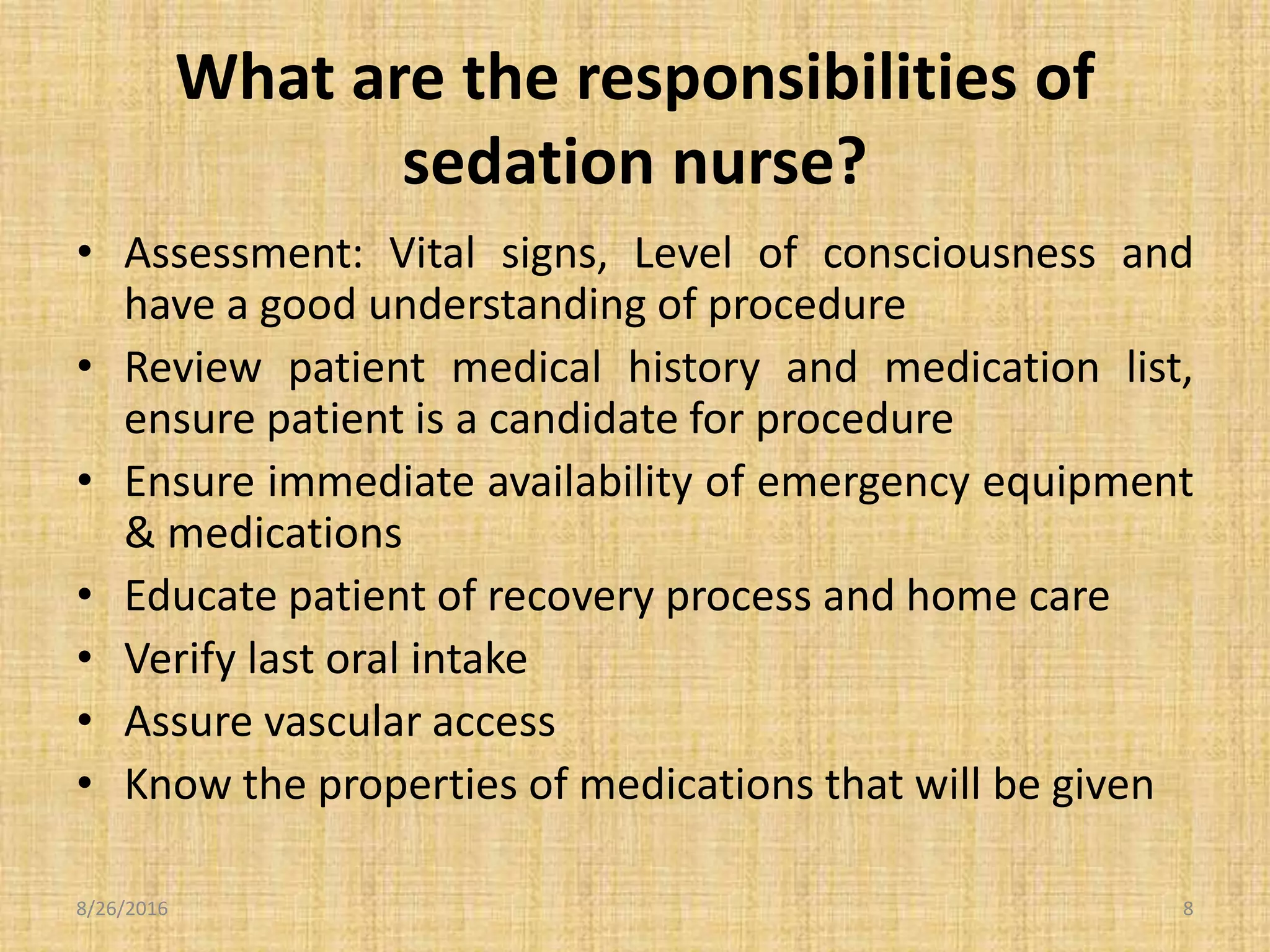 What are the responsibilities of
sedation nurse?
• Assessment: Vital signs, Level of consciousness and
have a good understanding of procedure
• Review patient medical history and medication list,
ensure patient is a candidate for procedure
• Ensure immediate availability of emergency equipment
& medications
• Educate patient of recovery process and home care
• Verify last oral intake
• Assure vascular access
• Know the properties of medications that will be given
8/26/2016 8
 