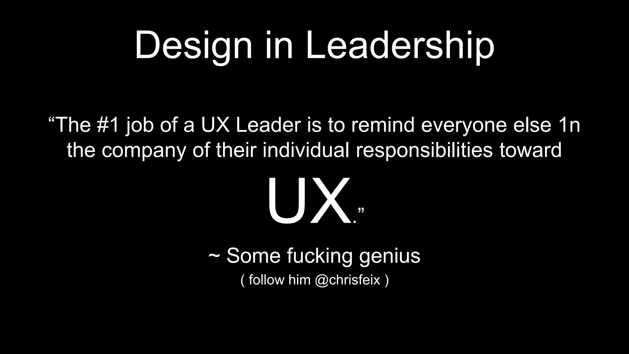 Design in Leadership
“The #1 job of a UX Leader is to remind everyone else 1n
the company of their individual responsibilities toward
UX.”
~ Some fucking genius
( follow him @chrisfeix )