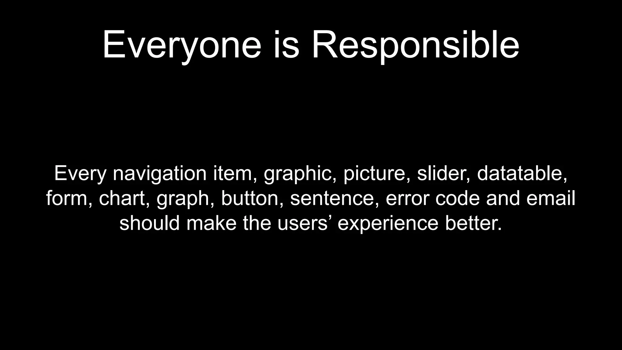 Everyone is Responsible
Every navigation item, graphic, picture, slider, datatable,
form, chart, graph, button, sentence, error code and email
should make the users’ experience better.
