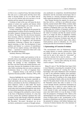 Luke R. Barnesmoore
Environment and Social Psychology (2016)–Volume 1, Issue 2 85
ow him is not a completed being; that nature develops
him only up to a certain point and then leaves him,
either to develop further, by his own efforts and de-
vices, or to live and die such as he was born, or to de-
generate and lose capacity for development.
Evolution of man in this case will mean the devel-
opment of certain inner qualities and features which
usually remain undeveloped, and cannot develop by
themselves.” (Ouspensky 1951, pp.7–8)
In short, Ouspensky is arguing that the potential for
epistemological evolution divorces humanity from the
inevitable, temporal, biological process of Mechanical
Evolution. We argue that this also divorces humanity
from necessary, reflexive articulation by the form of
Mechanical Evolution (by material scarcity and the
subsequent desire for competition and hierarchical
domination). Following a Platonic line of epistemo-
logical reasoning, we take ‘the development of inner
qualities and features’ as a process of remembrance
(of Self and our implicit intimacy with Infinite Sub-
stance — ‘ascension to a dimension where self is only
Self’, the Infinite Substance).
Similarly, Haraway (1989) argues:
“…For Darwin’s widely read narratives in the ni-
neteenth century, many people in the twentieth century
Euro-centric west pay evolutionary physical anthro-
pology the homage of their assumptions. What
has been read from fossils and simians becomes com-
mon sense, becomes the foundation of other stories in
other fields constituting what can count as experience.
Evolutionary theory is a form of imaginary histo-
ry…. …Imaginary history is the stuff out of which
experience becomes possible.” (Haraway 1989, p.188)
Haraway highlights the ways in which our imagina-
tion of humans as discrete, biological, materially ra-
tional individuals who are thus necessarily subject to
reflexive articulation by the form of Mechanical Evo-
lution influences ‘stories in other fields’ like Social
Science Theory (where it is therefore assumed that
social order must be produced through the same desire
for hierarchical domination that produces order in the
‘society’ of biological life confined by a lack of reason
to the form of Mechanical Evolution). It is thus that
we have systems like neoliberal capitalism that work
to produce social order through competition and order
through forceful, hierarchical modes of domination
like ‘the police’, ‘the courts’, ‘the prison’, etc. As we
see below, socialization in systems of thought and pra-
ctice predicated on competition, forceful-hierarchical
domination and the associated axioms-logics that re-
duce humans to a discrete, biological individuals ac-
tually negate the potential for Conscious Evolution.
Once humans develop the capacity for reason and
thus free will [i.e., will that is not reflexively articu-
lated by external stimuli (Mill 1869)], evolution shifts
from a biological to an epistemological process. The
selection of biological traits over time and space no
longer guides the evolution of humanity (which is to
say that physical motion is no longer the force turning
the wheel of evolution and that the natural environ-
ment is no longer the basis of adaptation). Instead,
free will provides the force by which the epistemo-
logical wheel of Conscious Evolution turns and cul-
ture (which is to say the axioms, logics, ideas, educa-
tional practices, access to education, etc. of a given
society) provides the environment of adaptation.
3. Epistemology of Conscious Evolution
“The environmental crisis [of Modernism] requires
not simply rhetoric or cosmetic solutions but a death
and rebirth of modern man and his worldview. Man
need not be and in fact cannot be “reinvented” as
some have claimed, but he must be reborn…. …The
world of nature must once again be conceived as it has
always been — a sacred realm reflecting the divine
creative energies.” Nasr (1996, p.6)
Meng Zi’s tale of ‘The Old Man from Song’ (2A2)
is most illustrative concerning the conceptions of epi-
stemological cultivation (of ‘creating the order of
knowledge’) that typify Modernism (and conceptions
of order in the paternalist tradition more generally).
The man from Song goes into the fields one night to
help his crops grow by pulling on the young sprouts
— in the morning his family walks out into the field to
find all of the plants dead. In short, this story critiques
the Paternalist notion that order in nature is to be
created through forceful, hierarchical domination by
arguing that order is implicit in nature (and the Infi-
nite Substance from which the order of nature is de-
rived); instead of order, such attempts at domination
cause only death (which is to say the decay of order
from the perspective of biological life). Taken to the
epistemological level and Paternalist notions of Con-
scious Evolution (prior to the ‘secularization’ of Pa-
ternalism in Modernism and total loss of sensitivity to
the potential for intimacy with Infinite Substance and
Conscious Evolution therein), this is the charioteer of
 