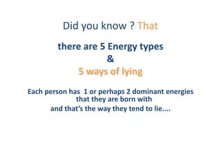 Did	
  you	
  know	
  ?	
  That	
  
              there	
  are	
  5	
  Energy	
  types	
  
                                  &	
  
                   5	
  ways	
  of	
  lying	
  
Each	
  person	
  has	
  	
  1	
  or	
  perhaps	
  2	
  dominant	
  energies	
  
                    that	
  they	
  are	
  born	
  with	
  	
  
         and	
  that’s	
  the	
  way	
  they	
  tend	
  to	
  lie....	
  
 