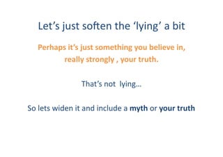 Let’s	
  just	
  so:en	
  the	
  ‘lying’	
  a	
  bit	
  
     Perhaps	
  it’s	
  just	
  something	
  you	
  believe	
  in,	
  	
  
            really	
  strongly	
  ,	
  your	
  truth.	
  	
  

                          That’s	
  not	
  	
  lying…	
  

So	
  lets	
  widen	
  it	
  and	
  include	
  a	
  myth	
  or	
  your	
  truth	
  
 