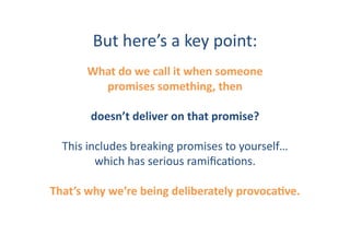 But	
  here’s	
  a	
  key	
  point:	
  
         What	
  do	
  we	
  call	
  it	
  when	
  someone	
  
           promises	
  something,	
  then	
  

          doesn’t	
  deliver	
  on	
  that	
  promise?	
  

   This	
  includes	
  breaking	
  promises	
  to	
  yourself…	
  
             which	
  has	
  serious	
  ramiﬁcaIons.	
  

That’s	
  why	
  we’re	
  being	
  deliberately	
  provocaHve.	
  
 