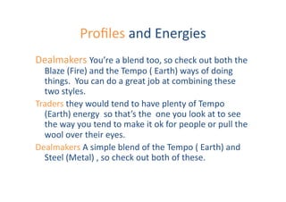 Proﬁles	
  and	
  Energies	
  
Dealmakers	
  You’re	
  a	
  blend	
  too,	
  so	
  check	
  out	
  both	
  the	
  	
  
  Blaze	
  (Fire)	
  and	
  the	
  Tempo	
  (	
  Earth)	
  ways	
  of	
  doing	
  
  things.	
  	
  You	
  can	
  do	
  a	
  great	
  job	
  at	
  combining	
  these	
  
  two	
  styles.	
  	
  
Traders	
  they	
  would	
  tend	
  to	
  have	
  plenty	
  of	
  Tempo	
  	
  
  (Earth)	
  energy	
  	
  so	
  that’s	
  the	
  	
  one	
  you	
  look	
  at	
  to	
  see	
  
  the	
  way	
  you	
  tend	
  to	
  make	
  it	
  ok	
  for	
  people	
  or	
  pull	
  the	
  
  wool	
  over	
  their	
  eyes.	
  
Dealmakers	
  A	
  simple	
  blend	
  of	
  the	
  Tempo	
  (	
  Earth)	
  and	
  
  Steel	
  (Metal)	
  ,	
  so	
  check	
  out	
  both	
  of	
  these.	
  	
  
 