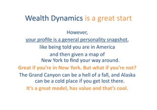Wealth	
  Dynamics	
  is	
  a	
  great	
  start	
  
                                     However,	
  	
  
   your	
  proﬁle	
  is	
  a	
  general	
  personality	
  snapshot,	
  	
  
                like	
  being	
  told	
  you	
  are	
  in	
  America	
  	
  
                        and	
  then	
  given	
  a	
  map	
  of	
  
                	
  New	
  York	
  to	
  ﬁnd	
  your	
  way	
  around.	
  	
  
Great	
  if	
  you’re	
  in	
  New	
  York.	
  But	
  what	
  if	
  you’re	
  not?	
  
The	
  Grand	
  Canyon	
  can	
  be	
  a	
  hell	
  of	
  a	
  fall,	
  and	
  Alaska	
  
           can	
  be	
  a	
  cold	
  place	
  if	
  you	
  get	
  lost	
  there.	
  	
  
   It’s	
  a	
  great	
  model,	
  has	
  value	
  and	
  that’s	
  cool.	
  	
  
 