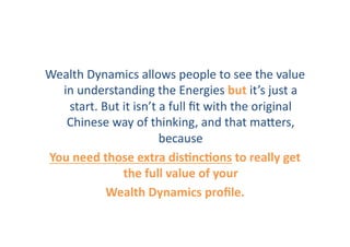 Wealth	
  Dynamics	
  allows	
  people	
  to	
  see	
  the	
  value	
  
  in	
  understanding	
  the	
  Energies	
  but	
  it’s	
  just	
  a	
  
   start.	
  But	
  it	
  isn’t	
  a	
  full	
  ﬁt	
  with	
  the	
  original	
  
   Chinese	
  way	
  of	
  thinking,	
  and	
  that	
  maZers,	
  
                                  because	
  	
  
You	
  need	
  those	
  extra	
  disHncHons	
  to	
  really	
  get	
  
                    the	
  full	
  value	
  of	
  your	
  	
  
               Wealth	
  Dynamics	
  proﬁle.	
  	
  
 