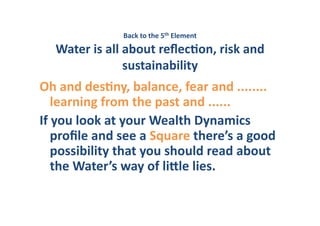 Back	
  to	
  the	
  5th	
  Element	
     	
  
    Water	
  is	
  all	
  about	
  reﬂecHon,	
  risk	
  and	
  
                          sustainability	
  	
  
Oh	
  and	
  desHny,	
  balance,	
  fear	
  and	
  ........	
  
     learning	
  from	
  the	
  past	
  and	
  ......	
  	
  
If	
  you	
  look	
  at	
  your	
  Wealth	
  Dynamics	
  	
  
     proﬁle	
  and	
  see	
  a	
  Square	
  there’s	
  a	
  good	
  
     possibility	
  that	
  you	
  should	
  read	
  about	
  
     the	
  Water’s	
  way	
  of	
  liVle	
  lies.	
  
 