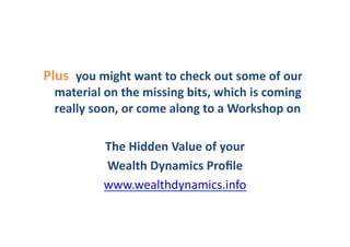Plus	
  	
  you	
  might	
  want	
  to	
  check	
  out	
  some	
  of	
  our	
  
   material	
  on	
  the	
  missing	
  bits,	
  which	
  is	
  coming	
  
   really	
  soon,	
  or	
  come	
  along	
  to	
  a	
  Workshop	
  on	
  	
  

                  The	
  Hidden	
  Value	
  of	
  your	
  	
  
                  Wealth	
  Dynamics	
  Proﬁle	
  
                  www.wealthdynamics.info	
  	
  	
  
 
