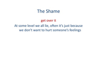 The	
  Shame	
  
                             get	
  over	
  it	
  	
  
At	
  some	
  level	
  we	
  all	
  lie,	
  o:en	
  it’s	
  just	
  because	
  
      we	
  don’t	
  want	
  to	
  hurt	
  someone’s	
  feelings	
  
 
