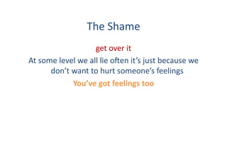 The	
  Shame	
  
                               get	
  over	
  it	
  	
  
At	
  some	
  level	
  we	
  all	
  lie	
  o:en	
  it’s	
  just	
  because	
  we	
  
         don’t	
  want	
  to	
  hurt	
  someone’s	
  feelings	
  
                  You’ve	
  got	
  feelings	
  too	
  
 