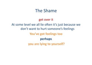 The	
  Shame	
  
                               get	
  over	
  it	
  	
  
At	
  some	
  level	
  we	
  all	
  lie	
  o:en	
  it’s	
  just	
  because	
  we	
  
         don’t	
  want	
  to	
  hurt	
  someone’s	
  feelings	
  
                      You’ve	
  got	
  feelings	
  too	
  
                                   perhaps	
  
                 	
  you	
  are	
  lying	
  to	
  yourself?	
  
 