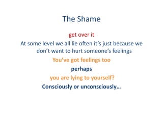 The	
  Shame	
  
                               get	
  over	
  it	
  	
  
At	
  some	
  level	
  we	
  all	
  lie	
  o:en	
  it’s	
  just	
  because	
  we	
  
         don’t	
  want	
  to	
  hurt	
  someone’s	
  feelings	
  
                      You’ve	
  got	
  feelings	
  too	
  
                                   perhaps	
  
                 	
  you	
  are	
  lying	
  to	
  yourself?	
  
             Consciously	
  or	
  unconsciously…	
  
 