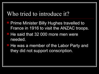 Who tried to introduce it?
   Prime Minister Billy Hughes travelled to
    France in 1916 to visit the ANZAC troops.
   He said that 32 000 more men were
    needed.
   He was a member of the Labor Party and
    they did not support conscription.
 