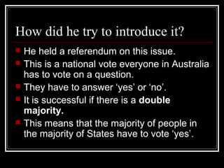 How did he try to introduce it?
   He held a referendum on this issue.
   This is a national vote everyone in Australia
    has to vote on a question.
   They have to answer ‘yes’ or ‘no’.
   It is successful if there is a double
    majority.
   This means that the majority of people in
    the majority of States have to vote ‘yes’.
 