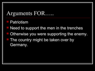 Arguments FOR…..
   Patriotism
   Need to support the men in the trenches
   Otherwise you were supporting the enemy.
   The country might be taken over by
    Germany.
 