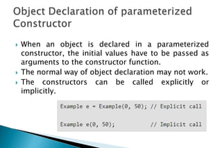  When an object is declared in a parameterized
constructor, the initial values have to be passed as
arguments to the constructor function.
 The normal way of object declaration may not work.
 The constructors can be called explicitly or
implicitly.
 