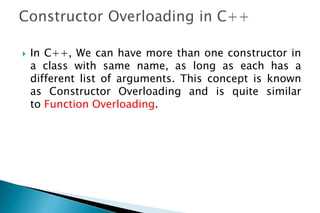  In C++, We can have more than one constructor in
a class with same name, as long as each has a
different list of arguments. This concept is known
as Constructor Overloading and is quite similar
to Function Overloading.
 