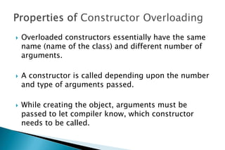  Overloaded constructors essentially have the same
name (name of the class) and different number of
arguments.
 A constructor is called depending upon the number
and type of arguments passed.
 While creating the object, arguments must be
passed to let compiler know, which constructor
needs to be called.
 