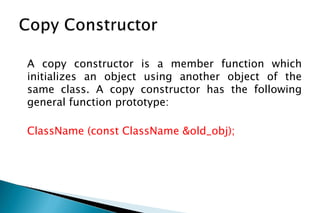 A copy constructor is a member function which
initializes an object using another object of the
same class. A copy constructor has the following
general function prototype:
ClassName (const ClassName &old_obj);
 