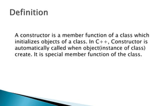A constructor is a member function of a class which
initializes objects of a class. In C++, Constructor is
automatically called when object(instance of class)
create. It is special member function of the class.
 