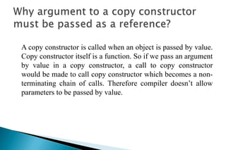 A copy constructor is called when an object is passed by value.
Copy constructor itself is a function. So if we pass an argument
by value in a copy constructor, a call to copy constructor
would be made to call copy constructor which becomes a non-
terminating chain of calls. Therefore compiler doesn’t allow
parameters to be passed by value.
 