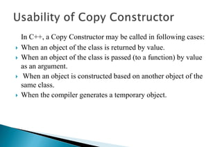 In C++, a Copy Constructor may be called in following cases:
 When an object of the class is returned by value.
 When an object of the class is passed (to a function) by value
as an argument.
 When an object is constructed based on another object of the
same class.
 When the compiler generates a temporary object.
 