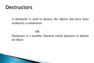 A destructor is used to destroy the objects that have been
created by a constructor.
OR
Destructor is a member function which destructs or deletes
an object.
 