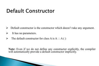  Default constructor is the constructor which doesn’t take any argument.
 It has no parameters.
 The default constructor for class A is A : : A ( )
Note: Even if we do not define any constructor explicitly, the compiler
will automatically provide a default constructor implicitly.
 