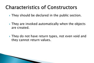  They should be declared in the public section.
 They are invoked automatically when the objects
are created.
 They do not have return types, not even void and
they cannot return values.
 
