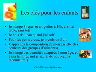 Les clés pour les enfants Je mange 3 repas et un goûter à 16h, assis à table, sans télé Je bois de l’eau quand j’ai soif Pour les petits creux, je prends un fruit J’apprends la composition de mon assiette (les couleurs des groupes d’aliments) Je mange des quantités adaptées à mon âge, et à ma faim (quand je saurai de nouveau la reconnaître!) 