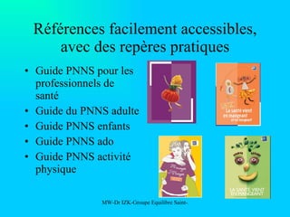 Références facilement accessibles, avec des repères pratiques Guide PNNS pour les professionnels de santé Guide du PNNS adulte Guide PNNS enfants Guide PNNS ado Guide PNNS activité physique 