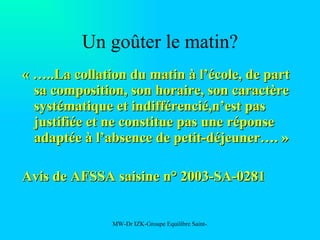 Un goûter le matin? « …..La collation du matin à l’école, de part sa composition, son horaire, son caractère systématique et indifférencié,n’est pas justifiée et ne constitue pas une réponse adaptée à l’absence de petit-déjeuner…. » Avis de AFSSA saisine n° 2003-SA-0281 