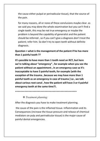 the cause either pulpal or periradicular tissue), that the source of
the pain.
for many reasons, all or none of these conclusions maybe clear. as
we said you may done the whole examination but you can’t find a
single tooth, this may be not true emergency or maybe the
problem is beyond the capability of generalist and the patient
should be referred , so if you can’t give a diagnosis don’t treat the
patient; refer him. So don’t try to open teeth without definite
diagnosis.
Question > what is the management of the patient if he has more
than 1 painful tooth ??
It’s possible to have more than 1 tooth need an RCT, but here
we’re talking about “emergency” , for example when you see the
patient without an appointment , in an emergency case so it’s
inacceptable to have 5 painful teeth, for example {with the
exception of the trauma , because we may have more than 1
painful tooth as an emergency in case of trauma } so , we talk
about carious root canal , how the patient will have 3 or 4 painful
emergency teeth at the same time?!.
**********************************************
 Treatment planning:
After the diagnosis you have to make treatment planning.
the cause of the pain is the inflamed tissue. Inflammation and its
Consequences (increase the tissue pressure and release of chemical
mediators on pulp and periradicular tissue) is the major cause of
painful dental emergencies.
 
