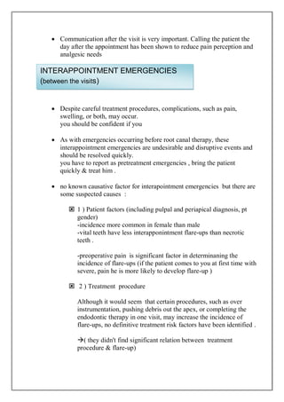  Communication after the visit is very important. Calling the patient the
day after the appointment has been shown to reduce pain perception and
analgesic needs
 Despite careful treatment procedures, complications, such as pain,
swelling, or both, may occur.
you should be confident if you
 As with emergencies occurring before root canal therapy, these
interappointment emergencies are undesirable and disruptive events and
should be resolved quickly.
you have to report as pretreatment emergencies , bring the patient
quickly & treat him .
 no known causative factor for interapointment emergencies but there are
some suspected causes :
 1 ) Patient factors (including pulpal and periapical diagnosis, pt
gender)
-incidence more common in female than male
-vital teeth have less interapponintment flare-ups than necrotic
teeth .
-preoperative pain is significant factor in determinaning the
incidence of flare-ups (if the patient comes to you at first time with
severe, pain he is more likely to develop flare-up )
 2 ) Treatment procedure
Although it would seem that certain procedures, such as over
instrumentation, pushing debris out the apex, or completing the
endodontic therapy in one visit, may increase the incidence of
flare-ups, no definitive treatment risk factors have been identified .
( they didn't find significant relation between treatment
procedure & flare-up)
INTERAPPOINTMENT EMERGENCIES
(between the visits)
 