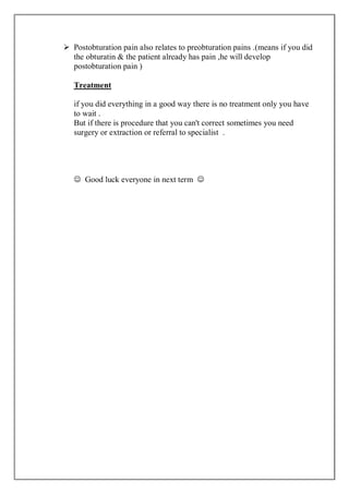  Postobturation pain also relates to preobturation pains .(means if you did
the obturatin & the patient already has pain ,he will develop
postobturation pain )
Treatment
if you did everything in a good way there is no treatment only you have
to wait .
But if there is procedure that you can't correct sometimes you need
surgery or extraction or referral to specialist .
 Good luck everyone in next term 
 