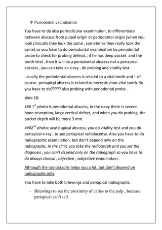  Periodontal examination
You have to do also periradicular examination, to differentiate
between abscess from pulpal origin or periodontal origin (when you
look clinically they look the same , sometimes they really look the
same) so you have to do periodontal examination by periodontal
probe to check for probing defects ; if he has deep pocket and the
tooth vital , then it will be a periodontal abscess not a periapical
abscess , you can take an x-ray , do probing and vitality test.
usually the periodontal abscess is related to a vital tooth and – of
course- periapical abscess is related to necrotic /non-vital tooth. So
you have to do????? also probing with periodontal probe .
slide 18:
### 1st
photo is periodontal abscess, in the x-ray there is severe
bone resorption, large vertical defect, and when you do probing, the
pocket depth will be more 3 mm.
###2nd
photo: acute apical abscess, you do vitality test and you do
periapical x-ray , to see periapical radiolucensy. Also you have to do
radiographic examination, but don’t depend only on the
radiographs. In the clinic you take the radiograph and you set the
diagnosis , you can’t depend only on the radiograph so you have to
do always clinical , objective , subjective examination .
Although the radiographs helps you a lot, but don’t depend on
radiographs only.
You have to take both bitewings and periapical radiographs;
- Bitewings to see the proximity of caries to the pulp , because
periapical can’t tell
 