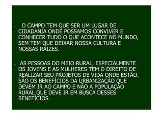 O CAMPO TEM QUE SER UM LUGAR DE
CIDADANIA ONDE POSSAMOS CONVIVER E
CONHECER TUDO O QUE ACONTECE NO MUNDO,
SEM TEM QUE DEIXAR NOSSA CULTURA E
NOSSAS RAIZES.

 AS PESSOAS DO MEIO RURAL, ESPECIALMENTE
OS JOVENS E AS MULHERES TEM O DIREITO DE
REALIZAR SEU PROJETOS DE VIDA ONDE ESTÃO.
SÃO OS BENEFÍCIOS DA URBANIZAÇÃO QUE
DEVEM IR AO CAMPO E NÃO A POPULAÇÀO
RURAL QUE DEVE IR EM BUSCA DESSES
BENEFÍCIOS..
 