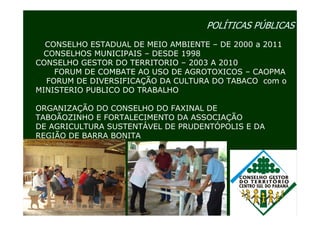 POLÍTICAS PÚBLICAS
  CONSELHO ESTADUAL DE MEIO AMBIENTE – DE 2000 a 2011
 CONSELHOS MUNICIPAIS – DESDE 1998
CONSELHO GESTOR DO TERRITORIO – 2003 A 2010
    FORUM DE COMBATE AO USO DE AGROTOXICOS – CAOPMA
  FORUM DE DIVERSIFICAÇÃO DA CULTURA DO TABACO com o
MINISTERIO PUBLICO DO TRABALHO

ORGANIZAÇÃO DO CONSELHO DO FAXINAL DE
TABOÃOZINHO E FORTALECIMENTO DA ASSOCIAÇÃO
DE AGRICULTURA SUSTENTÁVEL DE PRUDENTÓPOLIS E DA
REGIÃO DE BARRA BONITA
 