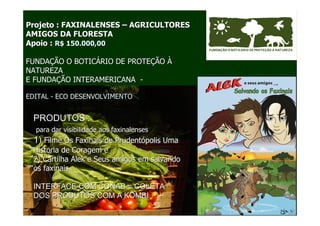 Projeto : FAXINALENSES – AGRICULTORES
AMIGOS DA FLORESTA
Apoio : R$ 150.000,00

FUNDAÇÃO O BOTICÁRIO DE PROTEÇÃO À
NATUREZA
E FUNDAÇÃO INTERAMERICANA -

EDITAL - ECO DESENVOLVIMENTO


 PRODUTOS :
  para dar visibilidade aos faxinalenses
 1) Filme Os Faxinais de Prudentópolis Uma
 Historia de Coragem e
 2) Cartilha Alek e Seus amigos em salvando
 os faxinais

 INTERFACE COM CONAB = COLETA
 DOS PRODUTOS COM A KOMBI
 