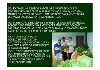 NOSSO TRABALHO É BUSCAR PARCERIAS E OPORTUNIDADES DE
INVESTIMENTO PARA CRIAR ALTERNATIVAS DE RENDA QUE POSSAM
MANTER OS JOVENS NO CAMPO , SEM QUE NECESSARIAMENTE TENHA
QUE VIVER EXCLUSIVAMENTE DA AGRICULTURA.

NOSSA PRINCIPAL DIFICULDADE É MANTER OS SALÁRIOS DE PESSOAL
PORQUE O ING MANTEM SUAS ATIVIDADES ATRAVÉS DE DOAÇOES ,
PROJETOS E PARCERIAS E PELA CONTRIBUIÇÃO QUE OS AGRICULTORES
FAZEM DO VALOR QUE RECEBEM DA CONAB.

A ENTIDADE BUSCA DE UM
MODELO DE AGRICULTURA
SUSTENTÁVEL QUE RESPEITE O MEIO
AMBIENTE AFASTE OS AGRICULTORES
DOS AGROTOXICOS .
QUE TRAGA ALTERNATIVAS DE RENDA
QUE MANTENHAM OS JOVENS NO
CAMPO E VALORIZE O TRABALHO DAS
 MULHERES TRAZENDO A TODOS
 QUALIDADE DE VIDA.
 