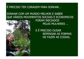 É PRECISO TER CORAGEM PARA SONHAR…

SONHAR COM UM MUNDO MELHOR E SABER
QUE VÁRIOS MOVIMENTOS SOCIAIS E ECONOMICOS
                  FORAM INICIADOS
                       PELAS MULHERES …
É
                  E É PRECISO OUSAR
                       REPENSAR AS FORMAS
DE                     DE FAZER AS COISAS.



E
 