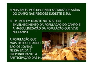 NOS ANOS 1990 DECLINAM AS TAXAS DE SAÍDA
 DO CAMPO NAS REGIÕES SUDESTE E SUL

  De 1990 EM DIANTE NOTA-SE UM
 ENVELHECIMENTO DA POPULAÇÃO DO CAMPO E
 A MASCULINIZAÇÃO DA POPULAÇÃO QUE VIVE
 NO CAMPO

A POPULAÇÃO QUE
MAIS DEIXA O CAMPO
SÃO OS JOVENS,
NESSA SAÍDA É
PREPONDERANTE A
PARTICIPAÇÃO DAS MULHERES
 