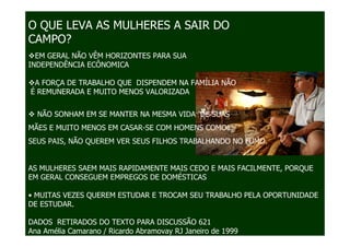 O QUE LEVA AS MULHERES A SAIR DO
CAMPO?
  EM GERAL NÃO VÊM HORIZONTES PARA SUA
INDEPENDÊNCIA ECÔNOMICA

 A FORÇA DE TRABALHO QUE DISPENDEM NA FAMÍLIA NÃO
É REMUNERADA E MUITO MENOS VALORIZADA


  NÃO SONHAM EM SE MANTER NA MESMA VIDA DE SUAS
MÃES E MUITO MENOS EM CASAR-SE COM HOMENS COMO
SEUS PAIS, NÃO QUEREM VER SEUS FILHOS TRABALHANDO NO FUMO.


AS MULHERES SAEM MAIS RAPIDAMENTE MAIS CEDO E MAIS FACILMENTE, PORQUE
EM GERAL CONSEGUEM EMPREGOS DE DOMÉSTICAS

• MUITAS VEZES QUEREM ESTUDAR E TROCAM SEU TRABALHO PELA OPORTUNIDADE
DE ESTUDAR.

DADOS RETIRADOS DO TEXTO PARA DISCUSSÃO 621
Ana Amélia Camarano / Ricardo Abramovay RJ Janeiro de 1999
 