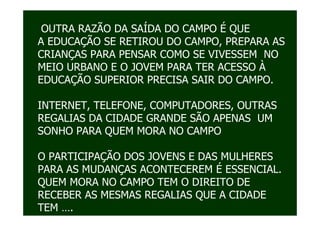 OUTRA RAZÃO DA SAÍDA DO CAMPO É QUE
A EDUCAÇÃO SE RETIROU DO CAMPO, PREPARA AS
CRIANÇAS PARA PENSAR COMO SE VIVESSEM NO
MEIO URBANO E O JOVEM PARA TER ACESSO À
EDUCAÇÃO SUPERIOR PRECISA SAIR DO CAMPO.

INTERNET, TELEFONE, COMPUTADORES, OUTRAS
REGALIAS DA CIDADE GRANDE SÃO APENAS UM
SONHO PARA QUEM MORA NO CAMPO

O PARTICIPAÇÃO DOS JOVENS E DAS MULHERES
PARA AS MUDANÇAS ACONTECEREM É ESSENCIAL.
QUEM MORA NO CAMPO TEM O DIREITO DE
RECEBER AS MESMAS REGALIAS QUE A CIDADE
TEM ….
 