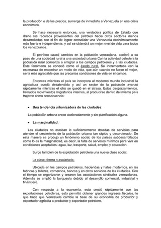 la producción o de los precios, sumerge de inmediato a Venezuela en una crisis
económica.
Se hace necesaria entonces, una verdadera política de Estado que
drene los recursos provenientes del petróleo hacia otros sectores menos
desarrollados con el fin de lograr consolidar una Venezuela económicamente
más fuerte e independiente, y así se obtendrá un mejor nivel de vida para todos
los venezolanos.
El petróleo causó cambios en la población venezolana, aceleró a su
paso de una sociedad rural a una sociedad urbana Con la actividad petrolera la
población rural comienza a emigrar a los campos petroleros y a las ciudades.
Este fenómeno se conoció como el éxodo rural. Se incrementaba con la
esperanza de encontrar un modo de vida, que aún cuando no fuese el mejor,
sería más agradable que las precarias condiciones de vida en el campo.
Entonces mientras el país se incorpora al moderno mundo industrial la
agricultura quedó desatendida y así un sector de la población avanzó
rápidamente mientras el otro se quedó en el atraso. Estos desplazamientos,
llamados movimientos migratorios internos, al producirse dentro del mismo país
trajeron como consecuencia:

Una tendencia urbanizadora de las ciudades:
La población urbana crece aceleradamente y sin planificación alguna.
La marginalidad:
Las ciudades no estaban lo suficientemente dotadas de servicios para
atender el crecimiento de la población urbana tan rápido y desordenado. De
esta manera se produjo un fenómeno social, de los países subdesarrollados
como lo es la marginalidad, es decir, la falta de servicios mínimos para vivir en
condiciones aceptables: agua, luz, trasporte, salud, empleo y educación.
Surge también de la explotación petrolera una nueva clase social:
La clase obrera o asalariada.
Ubicada en los campos petroleros, haciendas y hatos modernos, en las
fabricas y talleres, comercios, bancos y en otros servicios de las ciudades. Con
el tiempo se organizaron y crearon las asociaciones sindicales venezolanas.
Además se amplió la burguesía debido al desarrollo comercial, industrial y
financiero.
Con respecto a la economía, esta creció rápidamente con las
exportaciones petroleras, esto permitió obtener grandes ingresos fiscales, lo
que hace que Venezuela cambie la base de su economía de productor y
exportador agrícola a productor y exportador petrolero.

 