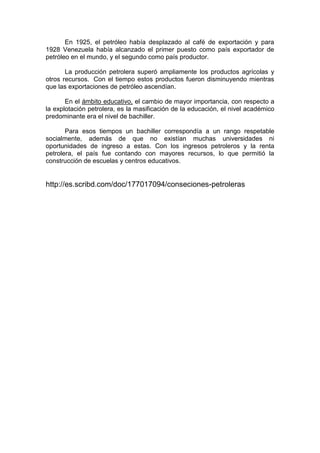 En 1925, el petróleo había desplazado al café de exportación y para
1928 Venezuela había alcanzado el primer puesto como país exportador de
petróleo en el mundo, y el segundo como país productor.
La producción petrolera superó ampliamente los productos agrícolas y
otros recursos. Con el tiempo estos productos fueron disminuyendo mientras
que las exportaciones de petróleo ascendían.
En el ámbito educativo, el cambio de mayor importancia, con respecto a
la explotación petrolera, es la masificación de la educación, el nivel académico
predominante era el nivel de bachiller.
Para esos tiempos un bachiller correspondía a un rango respetable
socialmente, además de que no existían muchas universidades ni
oportunidades de ingreso a estas. Con los ingresos petroleros y la renta
petrolera, el país fue contando con mayores recursos, lo que permitió la
construcción de escuelas y centros educativos.

http://es.scribd.com/doc/177017094/conseciones-petroleras

 