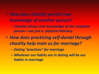 • How does chastity permit true
  knowledge of another person?
  – Chastity allows true knowledge of the complete
    person—not just a physical intimacy
• How does practicing self-denial through
  chastity help train us for marriage?
  – Dating “practices” for marriage
  – Whatever our habits are in dating will be our
    habits in marriage
 